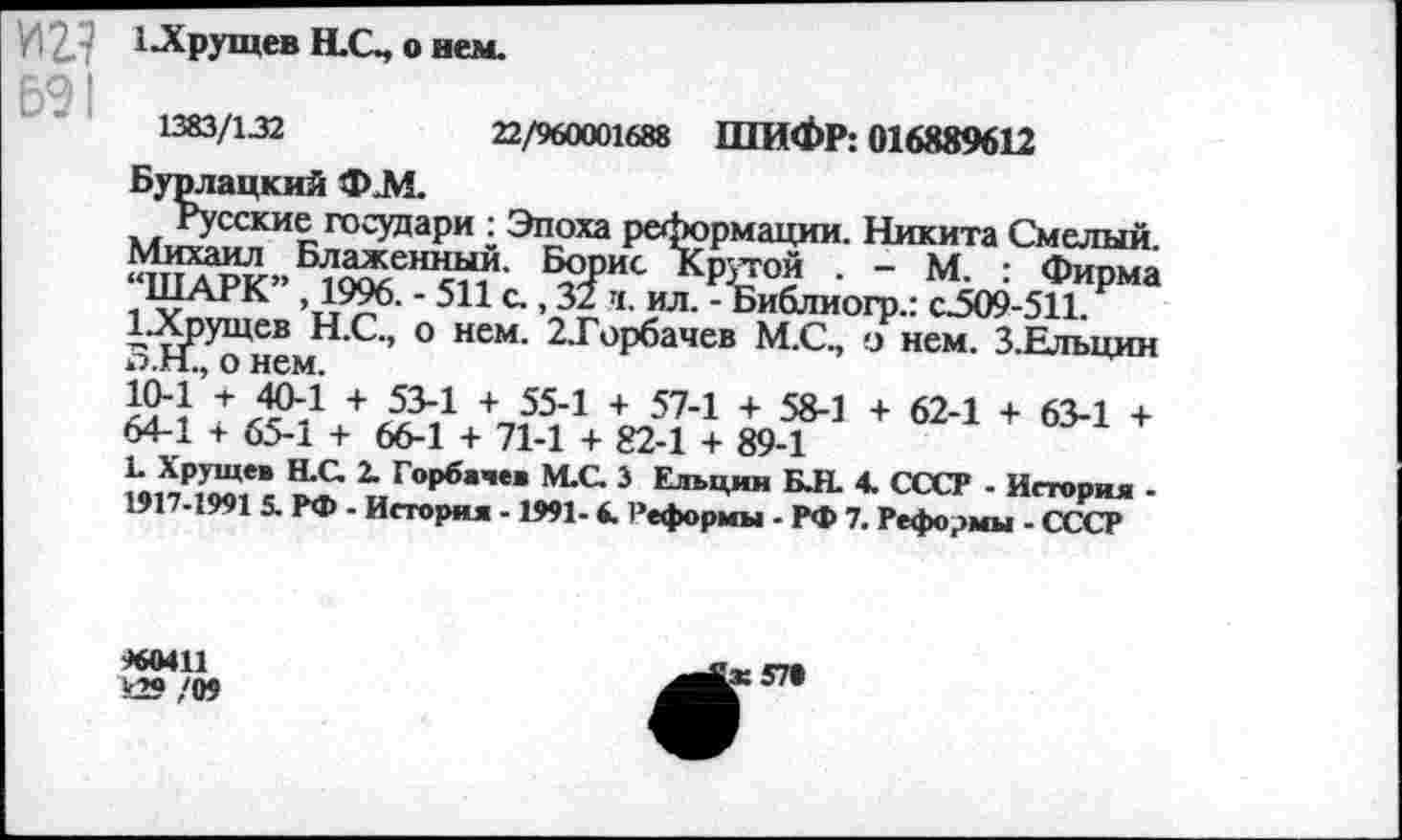 ﻿И 2. У 1 .Хрущев H.G, о нем.
1383/132	22/960001688 ШИФР: 016889612
Бурлацкий Ф.М.
Русские государи : Эпоха реформации. Никита Смелый. Михаил Блаженный. Борис Крутой . - М. : Фипма “ШАРК” 1996. - 511 с., 31 ч. ил. - Библиогр.: с25О9-511 Р ЬХрущев Н.С., о нем. 2. Горбачев М.С., о нем. З.Елъцин о.Н., о нем.
10-1 + Л?4 + 53Л + 55л + 574 + 58-1 + 62-1 + 63-1 + 64-1 + 65-1 + 66-1 + 71-1 + 82-1 + 89-1
L Хрущев Н.С. 2. Горбачев М.С. 3 Ельцин Б.Н. 4. СССР - История -1917-1991 5. РФ - История -1991-6. Реформы - РФ 7. Реформы - СССР
960411 к29 /09
Lx !П